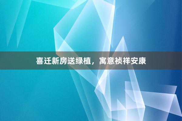 喜迁新房送绿植，寓意祯祥安康